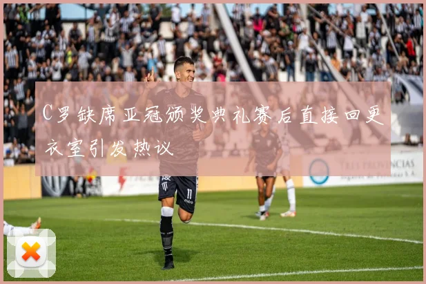 C罗缺席亚冠颁奖典礼赛后直接回更衣室引发热议