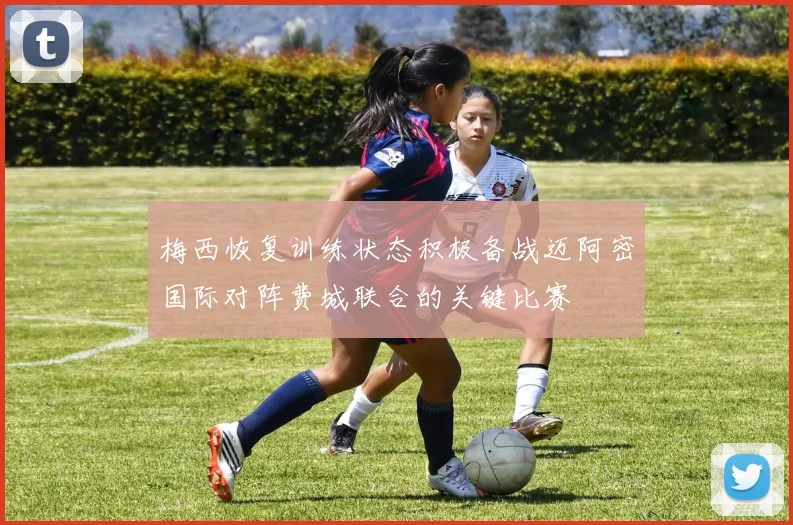 梅西恢复训练状态积极备战迈阿密国际对阵费城联合的关键比赛