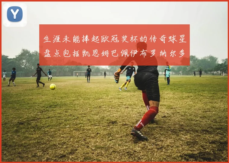 生涯未能捧起欧冠奖杯的传奇球星盘点包括凯恩姆巴佩伊布罗纳尔多等
