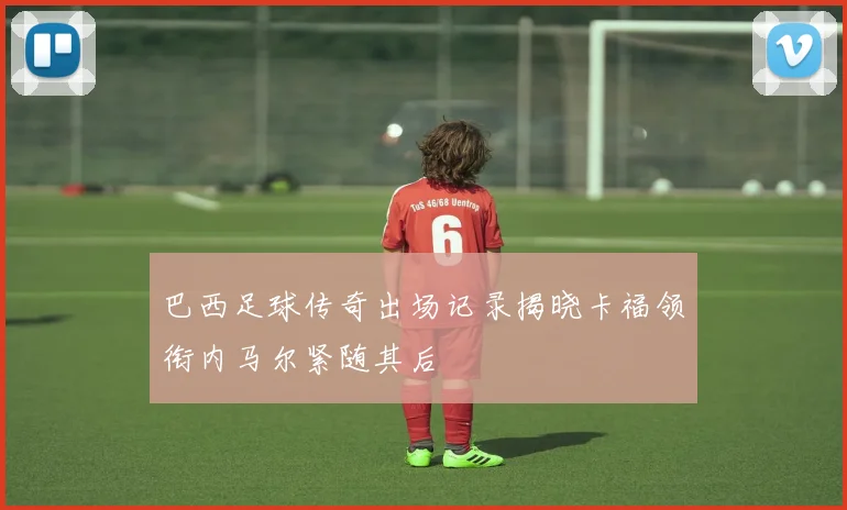 巴西足球传奇出场记录揭晓卡福领衔内马尔紧随其后