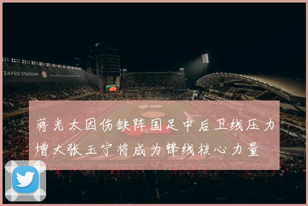 蒋光太因伤缺阵国足中后卫线压力增大张玉宁将成为锋线核心力量