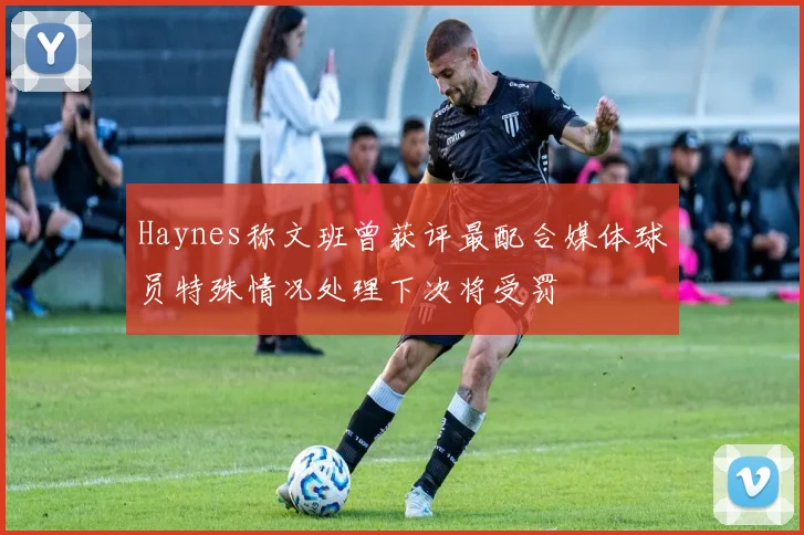 Haynes称文班曾获评最配合媒体球员特殊情况处理下次将受罚