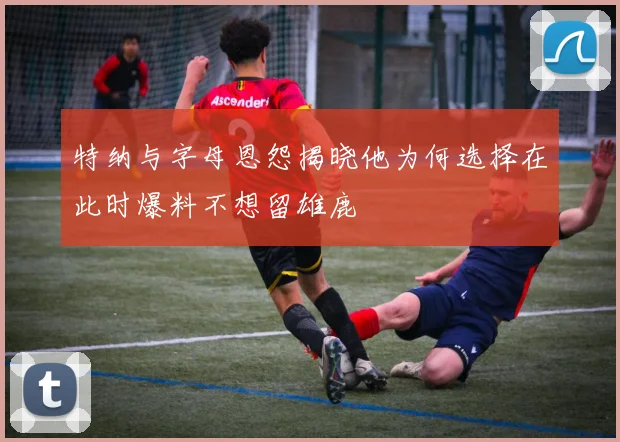 特纳与字母恩怨揭晓他为何选择在此时爆料不想留雄鹿