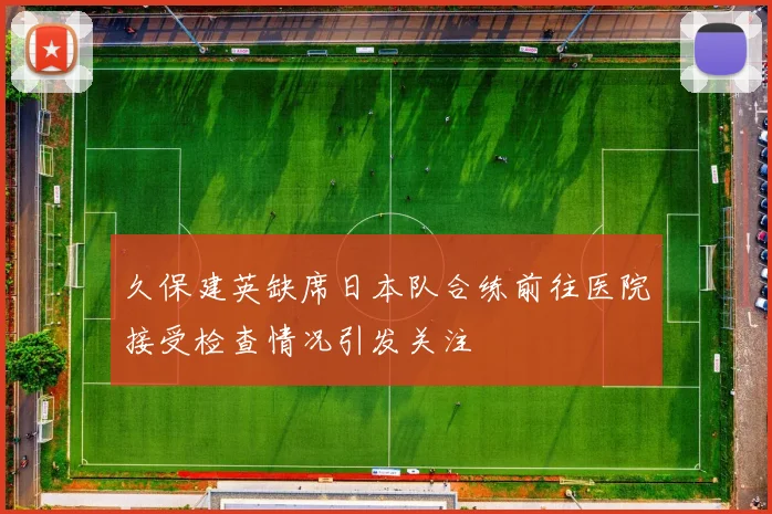 久保建英缺席日本队合练前往医院接受检查情况引发关注