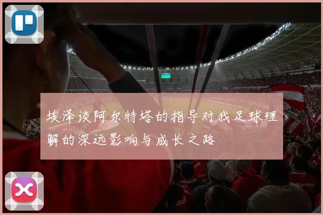 埃泽谈阿尔特塔的指导对我足球理解的深远影响与成长之路