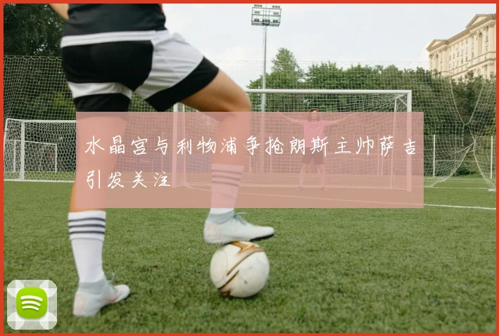水晶宫与利物浦争抢朗斯主帅萨吉引发关注