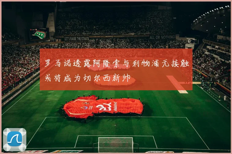 罗马诺透露阿隆索与利物浦无接触或将成为切尔西新帅